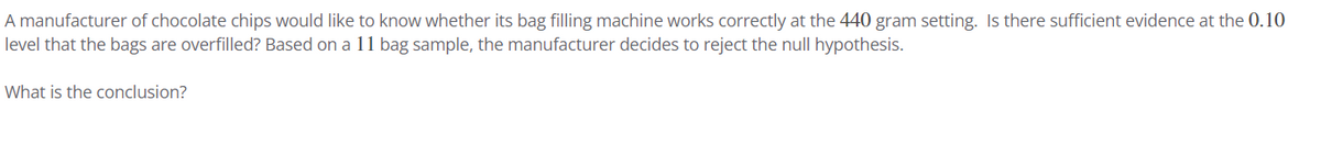 A manufacturer of chocolate chips would like to know whether its bag filling machine works correctly at the 440 gram setting. Is there sufficient evidence at the 0.10
level that the bags are overfilled? Based on a 11 bag sample, the manufacturer decides to reject the null hypothesis.
What is the conclusion?