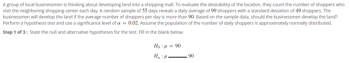 A group of local businessmen is thinking about developing land into a shopping mall. To evaluate the desirability of the location, they count the number of shoppers who
visit the neighboring shopping center each day. A random sample of 55 days reveals a daily average of 99 shoppers with a standard deviation of 49 shoppers. The
businessmen will develop the land if the average number of shoppers per day is more than 90. Based on the sample data, should the businessmen develop the land?
Perform a hypothesis test and use a significance level of a = 0.02. Assume the population of the number of daily shoppers is approximately normally distributed.
Step 1 of 3: State the null and alternative hypotheses for the test. Fill in the blank below.
Họ : p = 90
H₂H
90