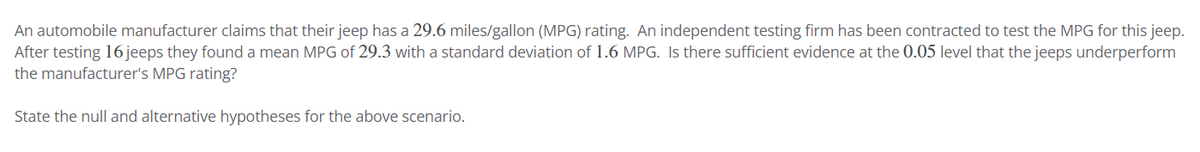 An automobile manufacturer claims that their jeep has a 29.6 miles/gallon (MPG) rating. An independent testing firm has been contracted to test the MPG for this jeep.
After testing 16 jeeps they found a mean MPG of 29.3 with a standard deviation of 1.6 MPG. Is there sufficient evidence at the 0.05 level that the jeeps underperform
the manufacturer's MPG rating?
State the null and alternative hypotheses for the above scenario.