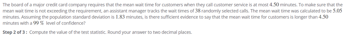 The board of a major credit card company requires that the mean wait time for customers when they call customer service is at most 4.50 minutes. To make sure that the
mean wait time is not exceeding the requirement, an assistant manager tracks the wait times of 38 randomly selected calls. The mean wait time was calculated to be 5.05
minutes. Assuming the population standard deviation is 1.83 minutes, is there sufficient evidence to say that the mean wait time for customers is longer than 4.50
minutes with a 99% level of confidence?
Step 2 of 3: Compute the value of the test statistic. Round your answer to two decimal places.