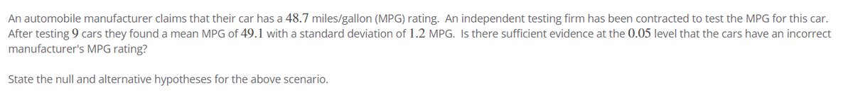 An automobile manufacturer claims that their car has a 48.7 miles/gallon (MPG) rating. An independent testing firm has been contracted to test the MPG for this car.
After testing 9 cars they found a mean MPG of 49.1 with a standard deviation of 1.2 MPG. Is there sufficient evidence at the 0.05 level that the cars have an incorrect
manufacturer's MPG rating?
State the null and alternative hypotheses for the above scenario.