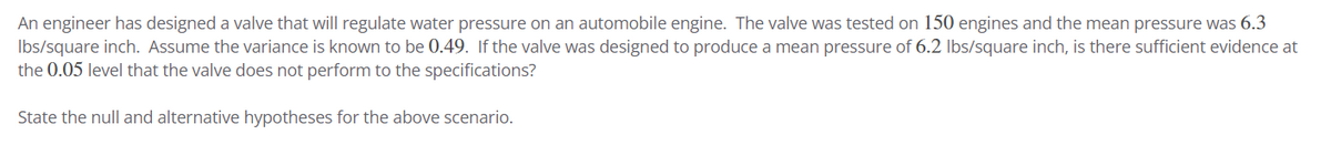 An engineer has designed a valve that will regulate water pressure on an automobile engine. The valve was tested on 150 engines and the mean pressure was 6.3
lbs/square inch. Assume the variance is known to be 0.49. If the valve was designed to produce a mean pressure of 6.2 lbs/square inch, is there sufficient evidence at
the 0.05 level that the valve does not perform to the specifications?
State the null and alternative hypotheses for the above scenario.