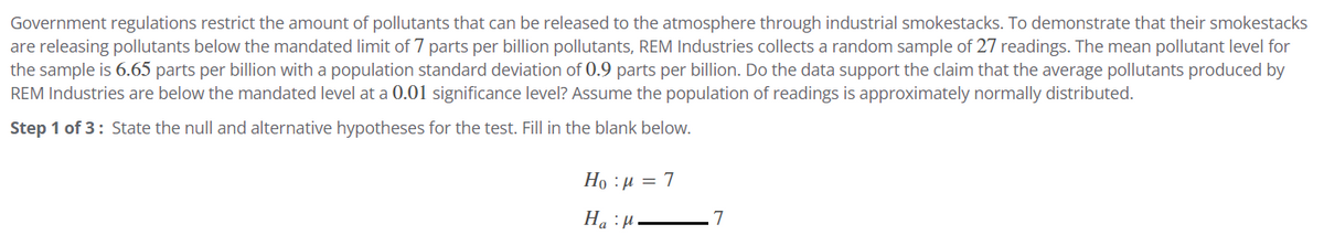 Government regulations restrict the amount of pollutants that can be released to the atmosphere through industrial smokestacks. To demonstrate that their smokestacks
are releasing pollutants below the mandated limit of 7 parts per billion pollutants, REM Industries collects a random sample of 27 readings. The mean pollutant level for
the sample is 6.65 parts per billion with a population standard deviation of 0.9 parts per billion. Do the data support the claim that the average pollutants produced by
REM Industries are below the mandated level at a 0.01 significance level? Assume the population of readings is approximately normally distributed.
Step 1 of 3: State the null and alternative hypotheses for the test. Fill in the blank below.
Ho : p = 7
H₂H.
7