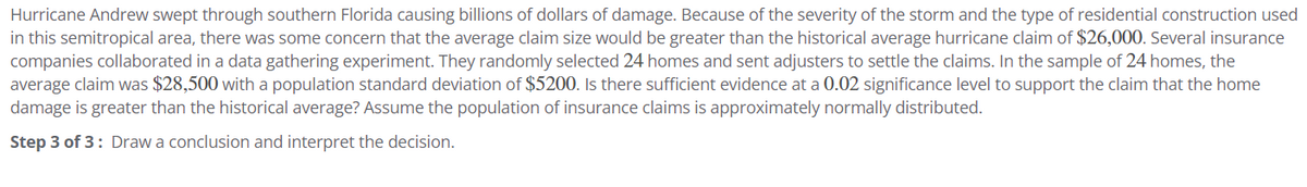 Hurricane Andrew swept through southern Florida causing billions of dollars of damage. Because of the severity of the storm and the type of residential construction used
in this semitropical area, there was some concern that the average claim size would be greater than the historical average hurricane claim of $26,000. Several insurance
companies collaborated in a data gathering experiment. They randomly selected 24 homes and sent adjusters to settle the claims. In the sample of 24 homes, the
average claim was $28,500 with a population standard deviation of $5200. Is there sufficient evidence at a 0.02 significance level to support the claim that the home
damage is greater than the historical average? Assume the population of insurance claims is approximately normally distributed.
Step 3 of 3: Draw a conclusion and interpret the decision.