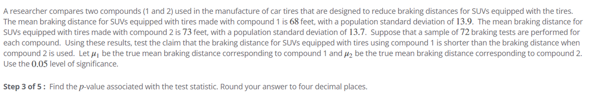 A researcher compares two compounds (1 and 2) used in the manufacture of car tires that are designed to reduce braking distances for SUVS equipped with the tires.
The mean braking distance for SUVs equipped with tires made with compound 1 is 68 feet, with a population standard deviation of 13.9. The mean braking distance for
SUVS equipped with tires made with compound 2 is 73 feet, with a population standard deviation of 13.7. Suppose that a sample of 72 braking tests are performed for
each compound. Using these results, test the claim that the braking distance for SUVs equipped with tires using compound 1 is shorter than the braking distance when
compound 2 is used. Let μ₁ be the true mean braking distance corresponding to compound 1 and μ₂ be the true mean braking distance corresponding to compound 2.
Use the 0.05 level of significance.
Step 3 of 5: Find the p-value associated with the test statistic. Round your answer to four decimal places.