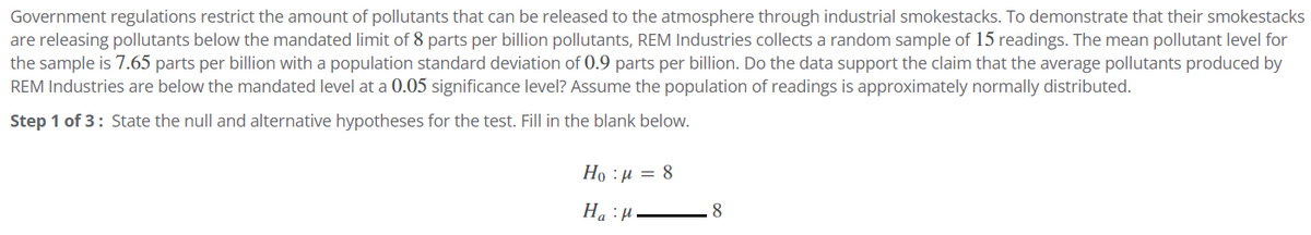 Government regulations restrict the amount of pollutants that can be released to the atmosphere through industrial smokestacks. To demonstrate that their smokestacks
are releasing pollutants below the mandated limit of 8 parts per billion pollutants, REM Industries collects a random sample of 15 readings. The mean pollutant level for
the sample is 7.65 parts per billion with a population standard deviation of 0.9 parts per billion. Do the data support the claim that the average pollutants produced by
REM Industries are below the mandated level at a 0.05 significance level? Assume the population of readings is approximately normally distributed.
Step 1 of 3: State the null and alternative hypotheses for the test. Fill in the blank below.
Họ : a = 8
Ha
8