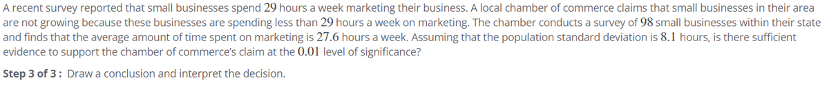 A recent survey reported that small businesses spend 29 hours a week marketing their business. A local chamber of commerce claims that small businesses in their area
are not growing because these businesses are spending less than 29 hours a week on marketing. The chamber conducts a survey of 98 small businesses within their state
and finds that the average amount of time spent on marketing is 27.6 hours a week. Assuming that the population standard deviation is 8.1 hours, is there sufficient
evidence to support the chamber of commerce's claim at the 0.01 level of significance?
Step 3 of 3: Draw a conclusion and interpret the decision.