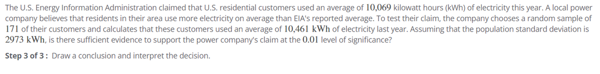 The U.S. Energy Information Administration claimed that U.S. residential customers used an average of 10,069 kilowatt hours (kWh) of electricity this year. A local power
company believes that residents in their area use more electricity on average than EIA's reported average. To test their claim, the company chooses a random sample of
171 of their customers and calculates that these customers used an average of 10,461 kWh of electricity last year. Assuming that the population standard deviation is
2973 kWh, is there sufficient evidence to support the power company's claim at the 0.01 level of significance?
Step 3 of 3: Draw a conclusion and interpret the decision.