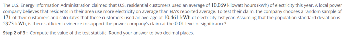 The U.S. Energy Information Administration claimed that U.S. residential customers used an average of 10,069 kilowatt hours (kWh) of electricity this year. A local power
company believes that residents in their area use more electricity on average than EIA's reported average. To test their claim, the company chooses a random sample of
171 of their customers and calculates that these customers used an average of 10,461 kWh of electricity last year. Assuming that the population standard deviation is
2973 kWh, is there sufficient evidence to support the power company's claim at the 0.01 level of significance?
Step 2 of 3: Compute the value of the test statistic. Round your answer to two decimal places.