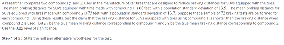 A researcher compares two compounds (1 and 2) used in the manufacture of car tires that are designed to reduce braking distances for SUVs equipped with the tires.
The mean braking distance for SUVS equipped with tires made with compound 1 is 68 feet, with a population standard deviation of 13.9. The mean braking distance for
SUVs equipped with tires made with compound 2 is 73 feet, with a population standard deviation of 13.7. Suppose that a sample of 72 braking tests are performed for
each compound. Using these results, test the claim that the braking distance for SUVS equipped with tires using compound 1 is shorter than the braking distance when
compound 2 is used. Let μ, be the true mean braking distance corresponding to compound 1 and μ₂ be the true mean braking distance corresponding to compound 2.
Use the 0.05 level of significance.
Step 1 of 5: State the null and alternative hypotheses for the test.