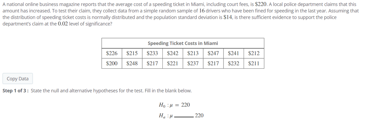 A national online business magazine reports that the average cost of a speeding ticket in Miami, including court fees, is $220. A local police department claims that this
amount has increased. To test their claim, they collect data from a simple random sample of 16 drivers who have been fined for speeding in the last year. Assuming that
the distribution of speeding ticket costs is normally distributed and the population standard deviation is $14, is there sufficient evidence to support the police
department's claim at the 0.02 level of significance?
Copy Data
Speeding Ticket Costs in Miami
$226 $215
$200 $248
$233 $242 $213 $247
$217 $221 $237 $217 $232 $211
$241
$212
Step 1 of 3: State the null and alternative hypotheses for the test. Fill in the blank below.
Họ : 1 = 220
Hap
220