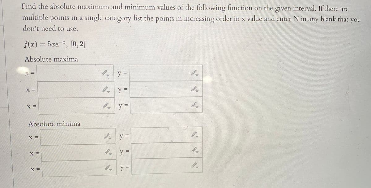 Find the absolute maximum and minimum values of the following function on the given interval. If there are
multiple points in a single category list the points in increasing order in x value and enter N in any
don't need to use.
blank that you
f(x) = 5xe , [0, 2]
Absolute maxima
X =
X =
X =
Absolute minima
X =
X =
||
IL ||
