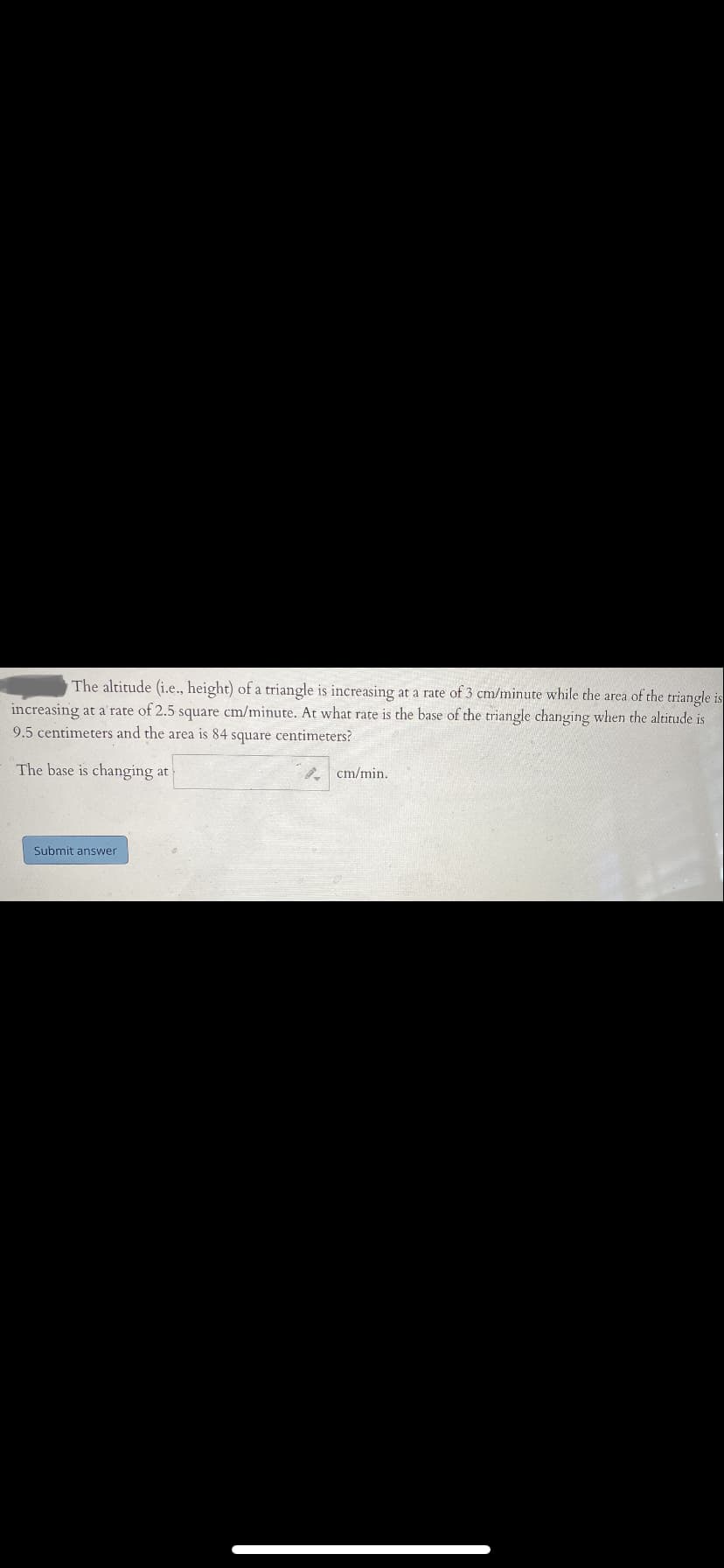 The altitude (i.e., height) of a triangle is increasing at a rate of 3 cm/minute while the area of the triangle is
increasing at a rate of 2.5 square cm/minute. At what rate is the base of the triangle changing when the altitude is
9.5 centimeters and the area is 84 square centimeters?
The base is changing at
cm/min.
Submit answer
