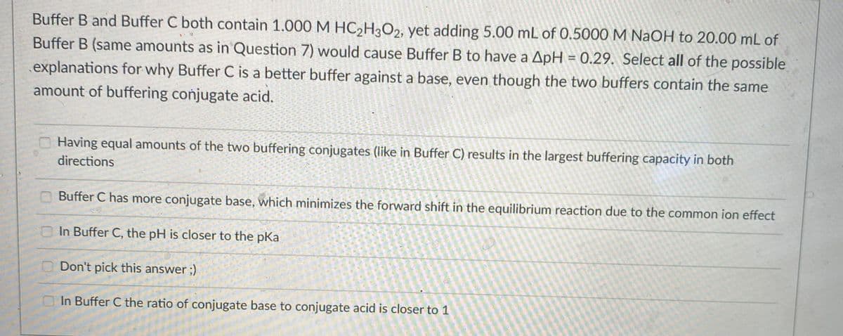 Buffer B and Buffer C both contain 1.000 M HC,H3O2, yet adding 5.00 mL of 0.5000M NaOH to 20.00 mL of
Buffer B (same amounts as in Question 7) would cause Buffer B to have a ApH = 0.29. Select all of the possible
explanations for why Buffer C is a better buffer against a base, even though the two buffers contain the same
amount of buffering conjugate acid.
Having equal amounts of the two buffering conjugates (like in Buffer C) results in the largest buffering capacity in both
directions
Buffer C has more conjugate base, which minimizes the forward shift in the equilibrium reaction due to the common ion effect
In Buffer C, the pH is closer to the pKa
Don't pick this answer ;)
In Buffer C the ratio of conjugate base to conjugate acid is closer to 1
