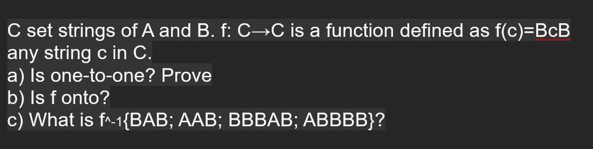 C set strings of A and B. f: C→C is a function defined as f(c)=BcB
any string c in C.
a) Is one-to-one? Prove
b) Is f onto?
c) What is f^-1{BAB; AAB; BBBAB; ABBBB}?
