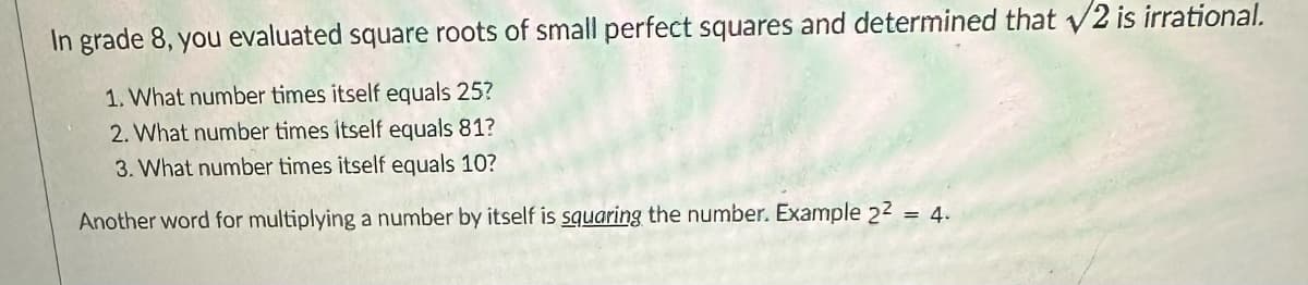 In grade 8, you evaluated square roots of small perfect squares and determined that √2 is irrational.
1. What number times itself equals 25?
2. What number times itself equals 81?
3. What number times itself equals 10?
Another word for multiplying a number by itself is squaring the number. Example 2² = 4.