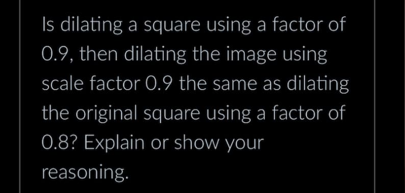 Is dilating a square using a factor of
0.9, then dilating the image using
scale factor 0.9 the same as dilating
the original square using a factor of
0.8? Explain or show your
reasoning.