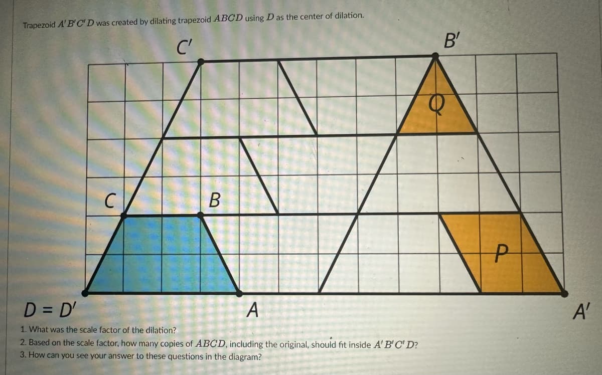 Trapezoid A' B'C'D was created by dilating trapezoid ABCD using D as the center of dilation.
C'
C
2
B
A
D = D'
1. What was the scale factor of the dilation?
2. Based on the scale factor, how many copies of ABCD, including the original, should fit inside A'B'C' D?
3. How can you see your answer to these questions in the diagram?
B'
P
A'