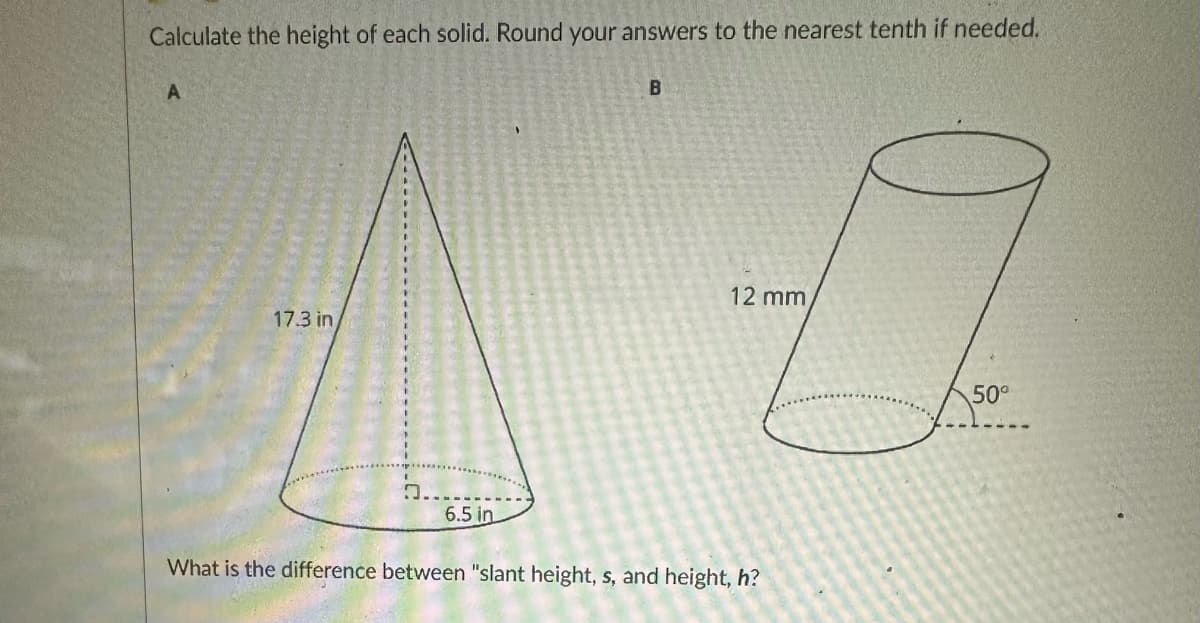 Calculate the height of each solid. Round your answers to the nearest tenth if needed.
A
17.3 in
6.5 in
B
0
12 mm
50⁰
What is the difference between "slant height, s, and height, h?