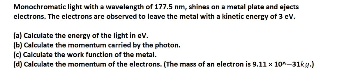 Monochromatic light with a wavelength of 177.5 nm, shines on a metal plate and ejects
electrons. The electrons are observed to leave the metal with a kinetic energy of 3 eV.
(a) Calculate the energy of the light in eV.
(b) Calculate the momentum carried by the photon.
(c) Calculate the work function of the metal.
(d) Calculate the momentum of the electrons. (The mass of an electron is 9.11 x 10^-31kg.)