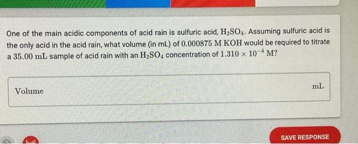 One of the main acidic components of acid rain is sulfuric acid, H₂SO4. Assuming sulfuric acid is
the only acid in the acid rain, what volume (in mL) of 0.000875 M KOH would be required to titrate
a 35.00 mL sample of acid rain with an H₂SO4 concentration of 1.310 x 10-¹ M?
Volume
mL
SAVE RESPONSE