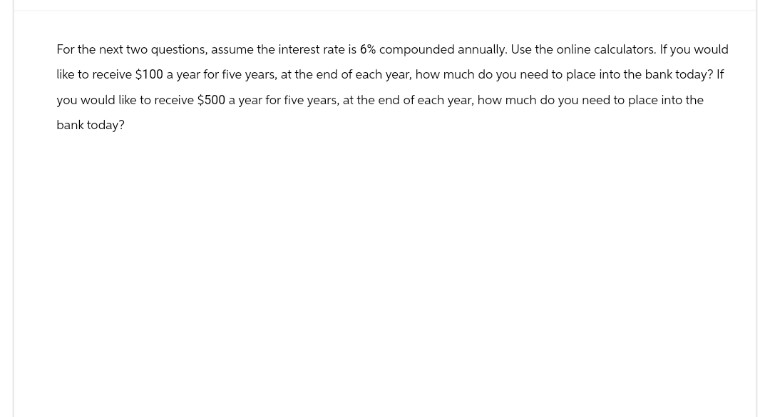 For the next two questions, assume the interest rate is 6% compounded annually. Use the online calculators. If you would
like to receive $100 a year for five years, at the end of each year, how much do you need to place into the bank today? If
you would like to receive $500 a year for five years, at the end of each year, how much do you need to place into the
bank today?