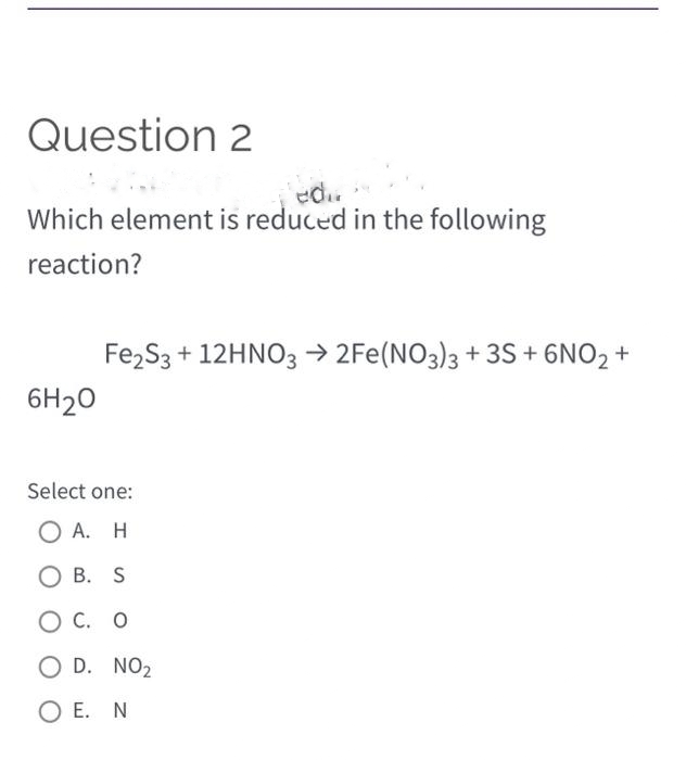 Question 2
edu
Which element is reduced in the following
reaction?
6H₂0
Fe₂S3 + 12HNO3 →2Fe (NO3)3 +3S+ 6NO₂ +
Select one:
Ο Α. Η
OB. S
O C. O
OD. NO₂
OE. N