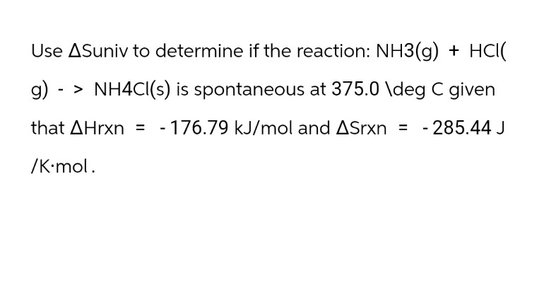 Use ASuniv to determine if the reaction: NH3(g) + HCI(
g) -> NH4CI(s) is spontaneous at 375.0 \deg C given
that AHrxn = -176.79 kJ/mol and ASrxn = -285.44 J
/K.mol.
