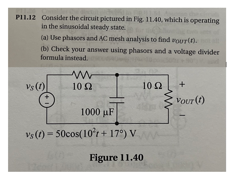 #151
P11.12 Consider the circuit pictured in Fig. 11.40, which is operating
in the sinusoidal steady state.
(a) Use phasors and AC mesh analysis to find vouT(t). not all
(b) Check your answer using phasors and a voltage divider
formula instead.
vs (t)
10 Q2
10 Ω
1000 μF
vs (t) = 50cos(10²t + 17°) V
Figure 11.40
+
VOUT (t)
-