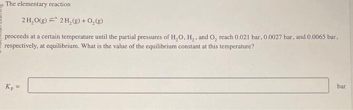 The elementary reaction
2H₂O(g) = 2 H₂(g) + O₂(g)
proceeds at a certain temperature until the partial pressures of H₂O, H₂, and O, reach 0.021 bar, 0.0027 bar, and 0.0065 bar,
respectively, at equilibrium. What is the value of the equilibrium constant at this temperature?
Kp =
bar