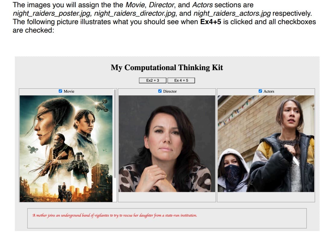 The images you will assign the the Movie, Director, and Actors sections are
night_raiders_poster.jpg, night_raiders_director.jpg, and night_raiders_actors.jpg respectively.
The following picture illustrates what you should see when Ex4+5 is clicked and all checkboxes
are checked:
Movie
My Computational Thinking Kit
Ex2 + 3
Ex 4+ 5
✔Director
A mother joins an underground band of vigilantes to try to rescue her daughter from a state-run institution.
Actors