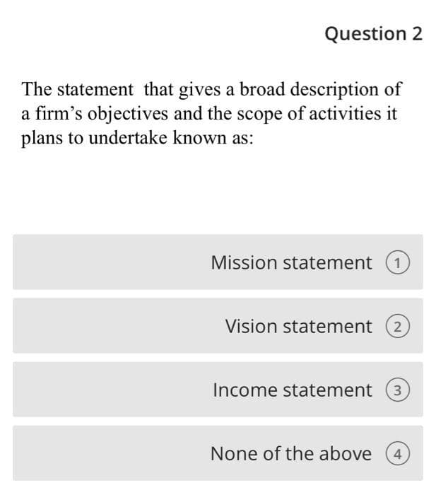 Question 2
The statement that gives a broad description of
a firm's objectives and the scope of activities it
plans to undertake known as:
Mission statement 1
Vision statement 2
Income statement 3
None of the above
4
