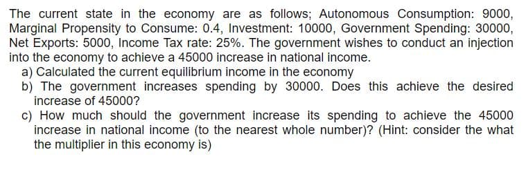 The current state in the economy are as follows; Autonomous Consumption: 9000,
Marginal Propensity to Consume: 0.4, Investment: 10000, Government Spending: 30000,
Net Exports: 5000, Income Tax rate: 25%. The government wishes to conduct an injection
into the economy to achieve a 45000 increase in national income.
a) Calculated the current equilibrium income in the economy
b) The government increases spending by 30000. Does this achieve the desired
increase of 45000?
c) How much should the government increase its spending to achieve the 45000
increase in national income (to the nearest whole number)? (Hint: consider the what
the multiplier in this economy is)
