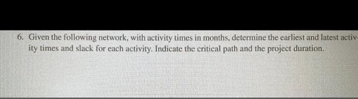 6. Given the following network, with activity times in months, determine the earliest and latest activ-
ity times and slack for each activity. Indicate the critical path and the project duration.
