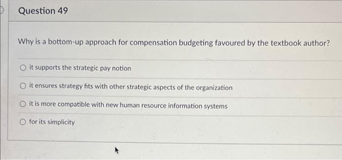 Question 49
Why is a bottom-up approach for compensation budgeting favoured by the textbook author?
O it supports the strategic pay notion
it ensures strategy fits with other strategic aspects of the organization
O it is more compatible with new human resource information systems
O for its simplicity
