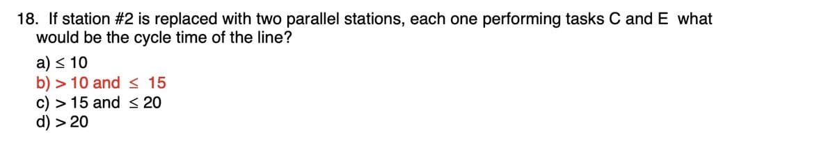 18. If station #2 is replaced with two parallel stations, each one performing tasks C and E what
would be the cycle time of the line?
a) < 10
b) > 10 and < 15
c) > 15 and < 20
d) > 20
