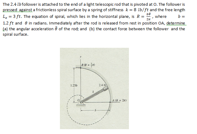 The 2.4 lbfollower is attached to the end of a light telescopic rod that is pivoted at 0. The follower is
pressed against a frictionless spiral surface by a spring of stiffness k = 8 lb/ft and the free length
Lo = 3 ft. The equation of spiral, which lies in the horizontal plane, is R = 22, where
1.2 ft and e in radians. Immediately after the rod is released from rest in position OA, determine
(a) the angular acceleration ö of the rod; and (b) the contact fore between the follower and the
spiral surface.
be
b =
B (6 = R)
1.25b
2.4 lb
A (0 = 2n)
