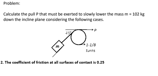 Problem:
Calculate the pull P that must be exerted to slowly lower the mass m =
down the incline plane considering the following cases.
102 kg
452
41-1/8
m
turns
2. The coefficient of friction at all surfaces of contact is 0.25
