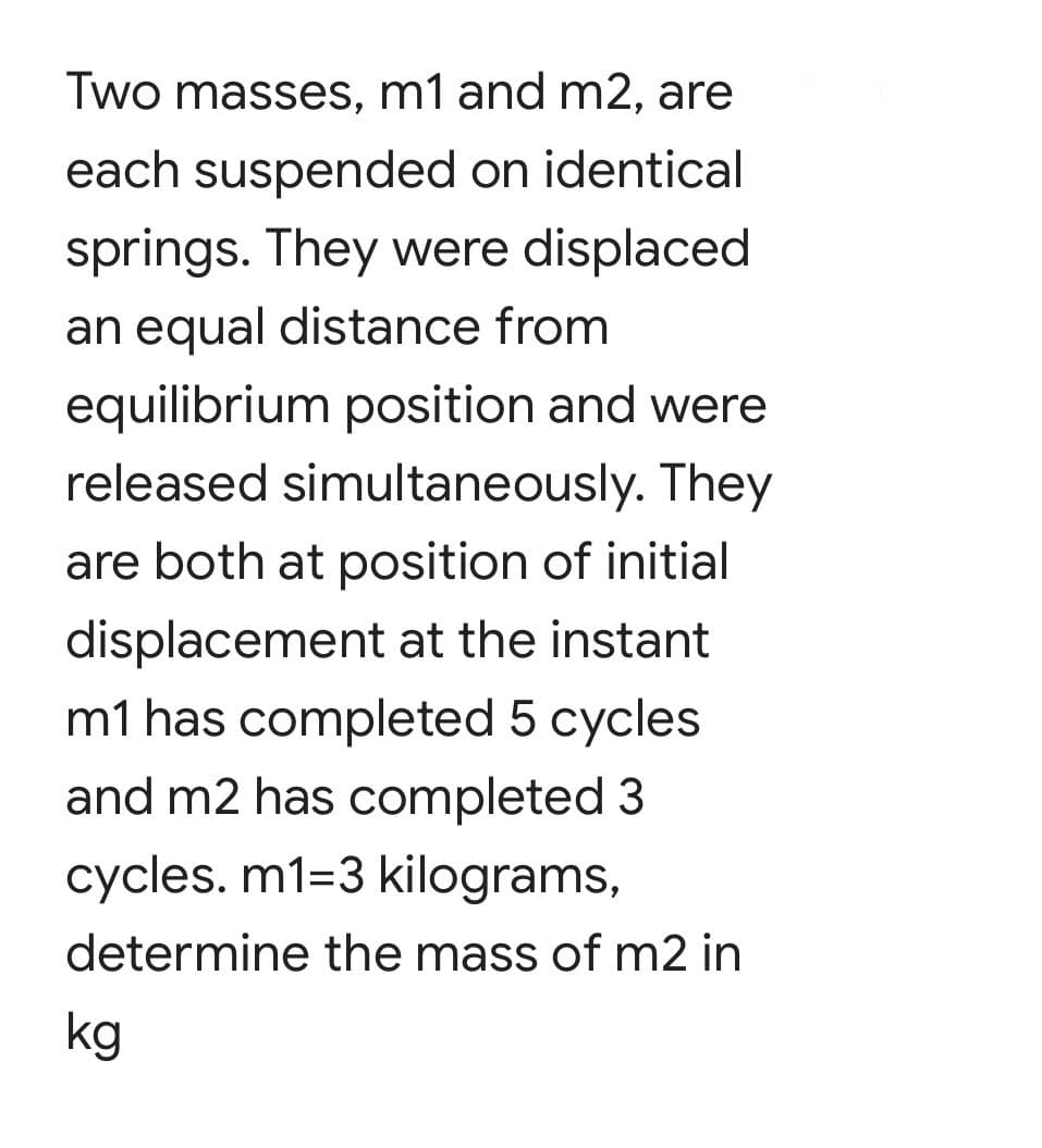 Two masses, m1 and m2, are
each suspended on identical
springs. They were displaced
an equal distance from
equilibrium position and were
released simultaneously. They
are both at position of initial
displacement at the instant
m1 has completed 5 cycles
and m2 has completed 3
cycles. m1=3 kilograms,
determine the mass of m2 in
kg
