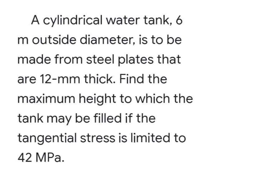 A cylindrical water tank, 6
m outside diameter, is to be
made from steel plates that
are 12-mm thick. Find the
maximum height to which the
tank may be filled if the
tangential stress is limited to
42 MPa.
