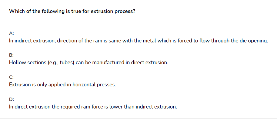 Which of the following is true for extrusion process?
A:
In indirect extrusion, direction of the ram is same with the metal which is forced to flow through the die opening.
B:
Hollow sections (e.g., tubes) can be manufactured in direct extrusion.
C:
Extrusion is only applied in horizontal presses.
D:
In direct extrusion the required ram force is lower than indirect extrusion.

