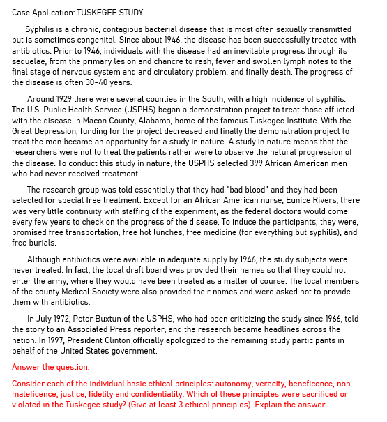 Case Application: TUSKEGEE STUDY
Syphilis is a chronic, contagious bacterial disease that is most often sexually transmitted
but is sometimes congenital. Since about 1946, the disease has been successfully treated with
antibiotics. Prior to 1946, individuals with the disease had an inevitable progress through its
sequelae, from the primary lesion and chancre to rash, fever and swollen lymph notes to the
final stage of nervous system and and circulatory problem, and finally death. The progress of
the disease is often 30-40 years.
Around 1929 there were several counties in the South, with a high incidence of syphilis.
The U.S. Public Health Service (USPHS) began a demonstration project to treat those afflicted
with the disease in Macon County, Alabama, home of the famous Tuskegee Institute. With the
Great Depression, funding for the project decreased and finally the demonstration project to
treat the men became an opportunity for a study in nature. A study in nature means that the
researchers were not to treat the patients rather were to observe the natural progression of
the disease. To conduct this study in nature, the USPHS selected 399 African American men
who had never received treatment.
The research group was told essentially that they had "bad blood" and they had been
selected for special free treatment. Except for an African American nurse, Eunice Rivers, there
was very little continuity with staffing of the experiment, as the federal doctors would come
every few years to check on the progress of the disease. To induce the participants, they were,
promised free transportation, free hot lunches, free medicine (for everything but syphilis), and
free burials.
Although antibiotics were available in adequate supply by 1946, the study subjects were
never treated. In fact, the local draft board was provided their names so that they could not
enter the army, where they would have been treated as a matter of course. The local members
of the county Medical Society were also provided their names and were asked not to provide
them with antibiotics.
In July 1972, Peter Buxtun of the USPHS, who had been criticizing the study since 1966, told
the story to an Associated Press reporter, and the research became headlines across the
nation. In 1997, President Clinton officially apologized to the remaining study participants in
behalf of the United States government.
Answer the question:
Consider each of the individual basic ethical principles: autonomy, veracity, beneficence, non-
maleficence, justice, fidelity and confidentiality. Which of these principles were sacrificed or
violated in the Tuskegee study? (Give at least 3 ethical principles). Explain the answer
