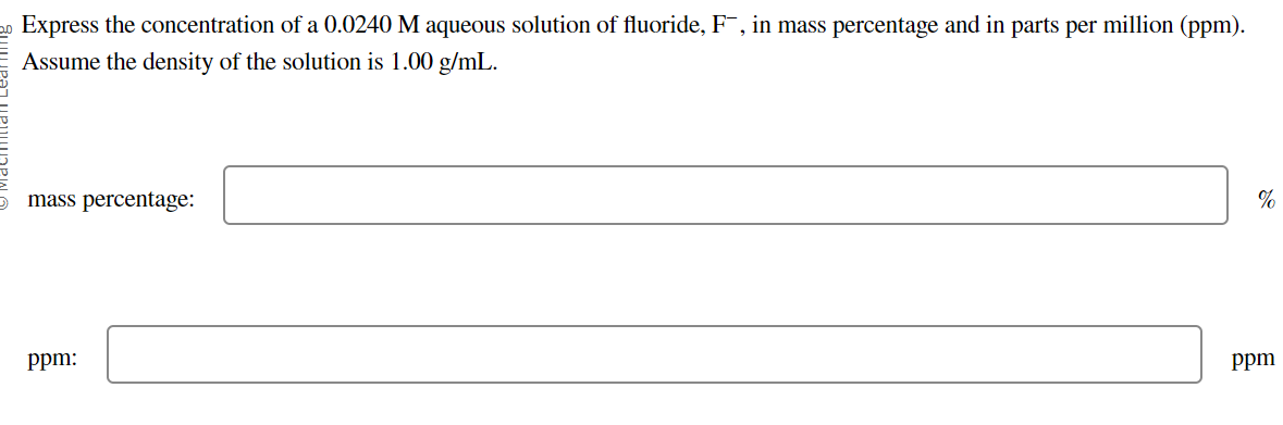 20 Express the concentration of a 0.0240 M aqueous solution of fluoride, F¯, in mass percentage and in parts per million (ppm).
Assume the density of the solution is 1.00 g/mL.
mass percentage:
ppm:
%
ppm