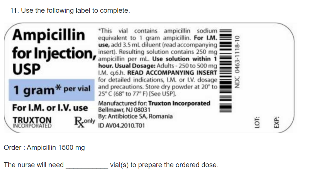 11. Use the following label to complete.
Ampicillin
for Injection,
USP
"This vial contains ampicillin sodium
equivalent to 1 gram ampicillin. For I.M.
use, add 3.5 mL diluent (read accompanying
insert). Resulting solution contains 250 mg
ml. Use solution within 1
hour. Usual Dosage: Adults- 250 to 500 mg
I.M. q.6.h. READ ACCOMPANYING INSERT
for detailed indications, I.M. or I.V. dosage
,icilin per mL Use solution within 1
1 gram* per vial and precautions. Store dry powder at 20 to
25° C (68° to 77° F) [See USP).
For I.M. or I.V. use Bellmawr, NJ 08031
Manufactured for: Truxton Incorporated
By: Antibiotice SA, Romania
TRUXTON
INCORPORATEĎ
Ronly
ID AVO4.2010.T01
Order : Ampicillin 1500 mg
The nurse will need
vial(s) to prepare the ordered dose.
NDC 0463-1118-10
