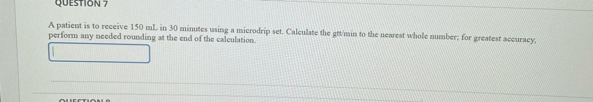 QUESTION 7
A patient is to receive 150 mL in 30 minutes using a microdrip set. Calculate the gtt/min to the nearest whole number; for greatest accuracy,
perform any needed rounding at the end of the calculation.
OUESTION 8
