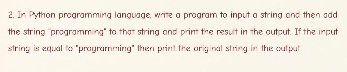 2. In Python programming language, write a program to input a string and then add
the string "programming" to that string and print the result in the output. If the input
string is equal to "programming" then print the original string in the output.
