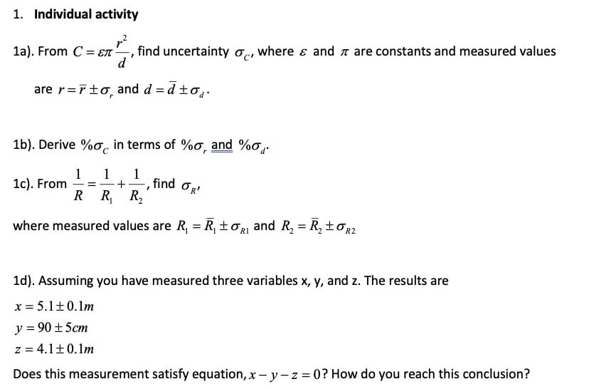 1. Individual activity
1a). From C = ET
find uncertainty o, where ɛ and a are constants and measured values
are r=rto, and d = d to,.
1b). Derive %o, in terms of %o, and %o,.
find OR'
1c). From
R R R,
where measured values are R, = R, ±or and R, = R, ±oR?
1d). Assuming you have measured three variables x, y, and z. The results are
x = 5.1±0.1m
y = 90 ±5cm
z = 4.1+0.1m
Does this measurement satisfy equation, x – y-z = 0? How do you reach this conclusion?
