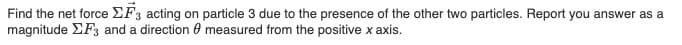 Find the net force EF3 acting on particle 3 due to the presence of the other two particles. Report you answer as a
magnitude EF3 and a direction 0 measured from the positive x axis.
