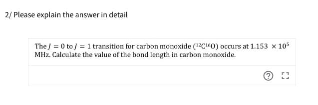 2/ Please explain the answer in detail
The J = 0 to j = 1 transition for carbon monoxide (12C160) occurs at 1.153 × 105
MHz. Calculate the value of the bond length in carbon monoxide.
