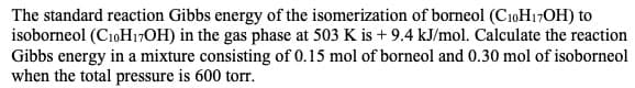 The standard reaction Gibbs energy of the isomerization of borneol (CioH17OH) to
isoborneol (C10H7OH) in the gas phase at 503 K is +9.4 kJ/mol. Calculate the reaction
Gibbs energy in a mixture consisting of 0.15 mol of borneol and 0.30 mol of isoborneol
when the total pressure is 600 torr
